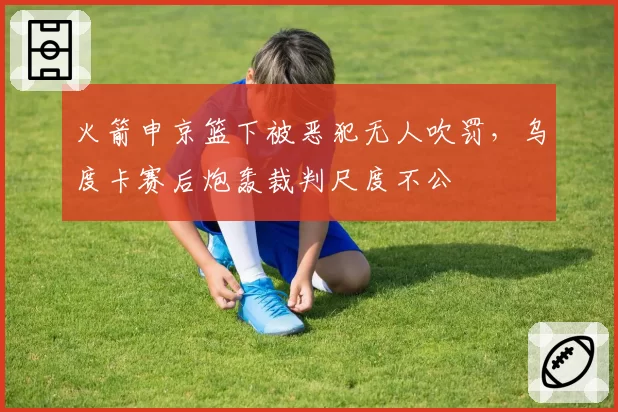 火箭申京篮下被恶犯无人吹罚，乌度卡赛后炮轰裁判尺度不公