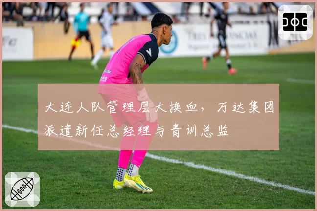 大连人队管理层大换血，万达集团派遣新任总经理与青训总监