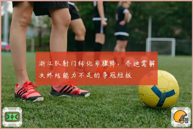 浙江队射门转化率骤降，乔迪需解决终结能力不足的争冠短板