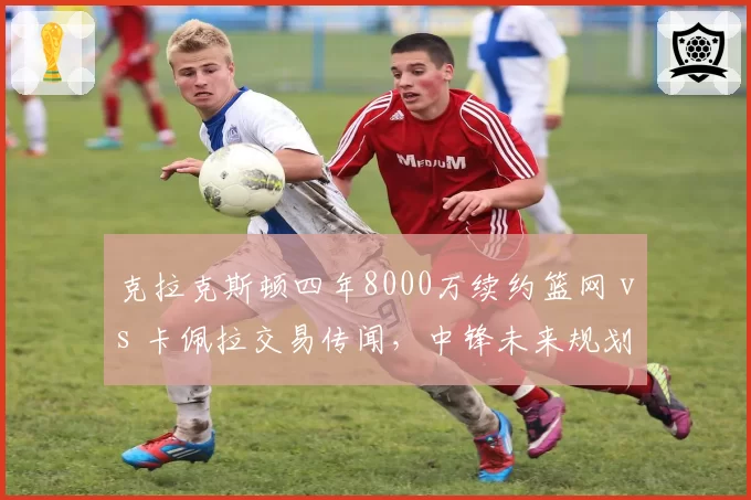 克拉克斯顿四年8000万续约篮网 vs 卡佩拉交易传闻，中锋未来规划两重天