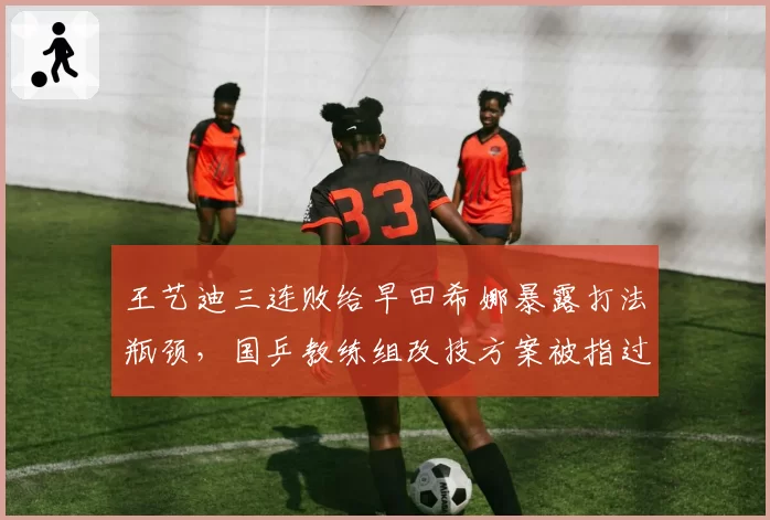 王艺迪三连败给早田希娜暴露打法瓶颈，国乒教练组改技方案被指过于激进