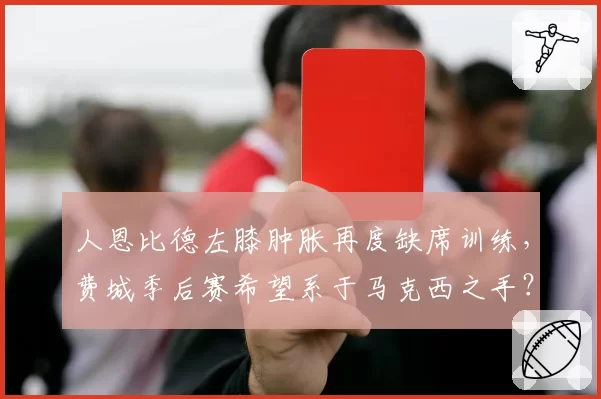 人恩比德左膝肿胀再度缺席训练，费城季后赛希望系于马克西之手？