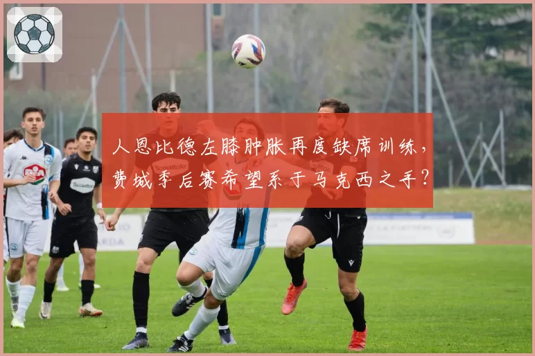人恩比德左膝肿胀再度缺席训练，费城季后赛希望系于马克西之手？