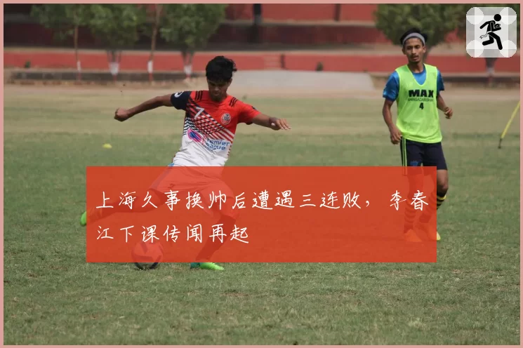 上海久事换帅后遭遇三连败，李春江下课传闻再起