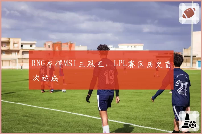 RNG夺得MSI三冠王，LPL赛区历史首次达成
