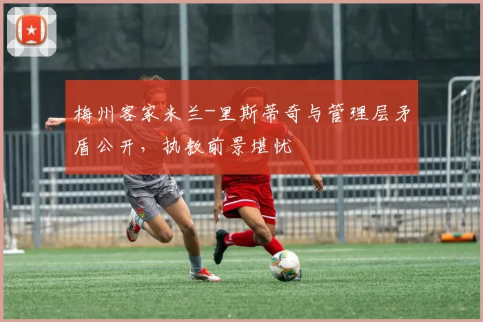 梅州客家米兰-里斯蒂奇与管理层矛盾公开，执教前景堪忧