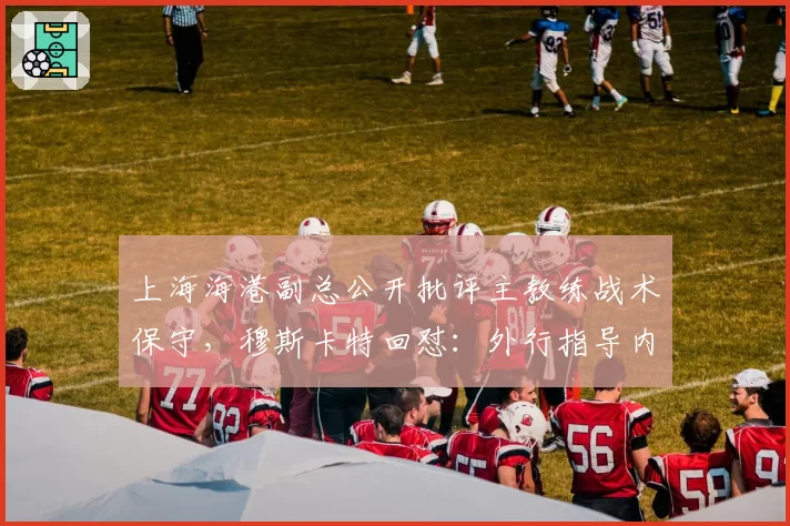 上海海港副总公开批评主教练战术保守，穆斯卡特回怼：外行指导内行