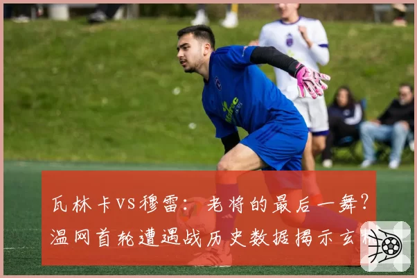 瓦林卡vs穆雷：老将的最后一舞？温网首轮遭遇战历史数据揭示玄机