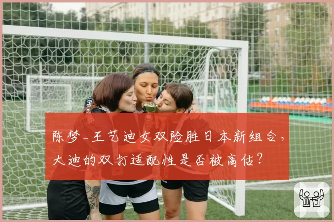 陈梦_王艺迪女双险胜日本新组合，大迪的双打适配性是否被高估？