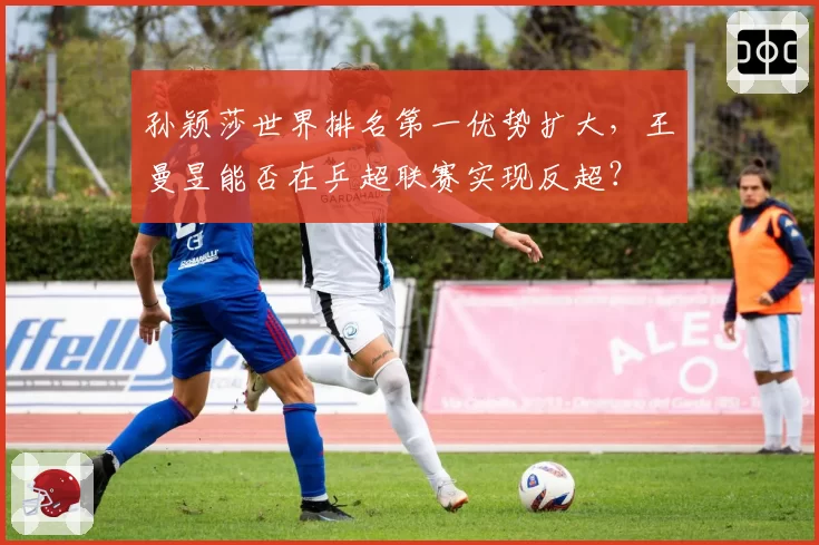 孙颖莎世界排名第一优势扩大，王曼昱能否在乒超联赛实现反超？