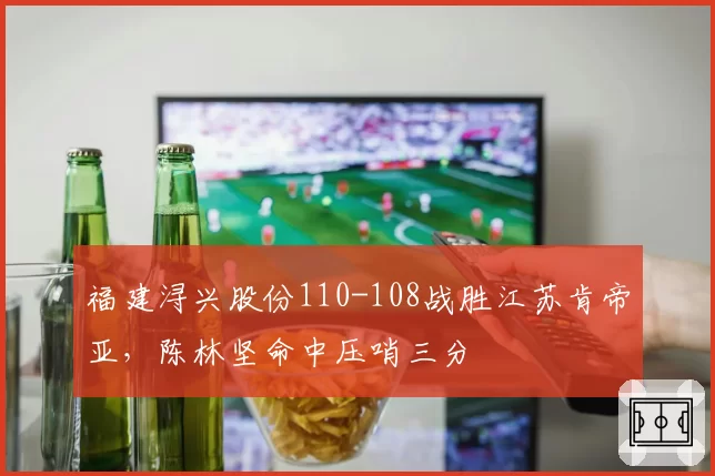 福建浔兴股份110-108战胜江苏肯帝亚，陈林坚命中压哨三分