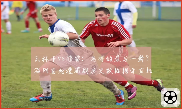 瓦林卡vs穆雷：老将的最后一舞？温网首轮遭遇战历史数据揭示玄机