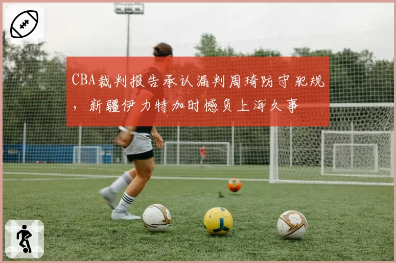 CBA裁判报告承认漏判周琦防守犯规，新疆伊力特加时憾负上海久事
