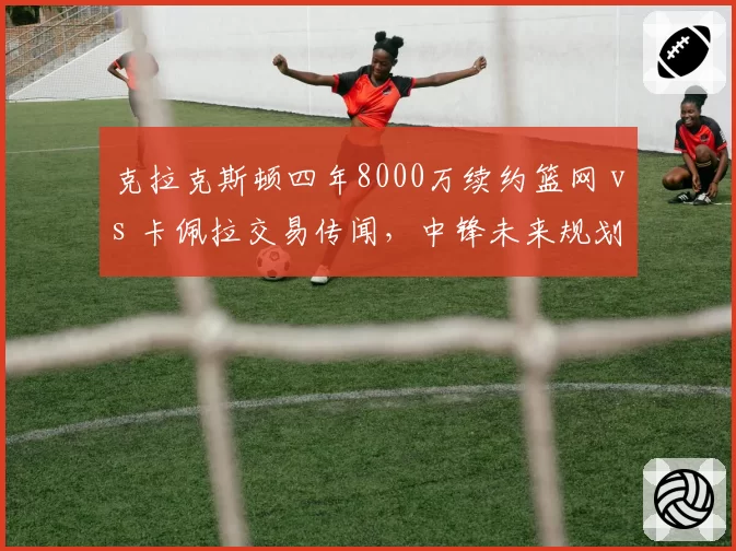 克拉克斯顿四年8000万续约篮网 vs 卡佩拉交易传闻，中锋未来规划两重天
