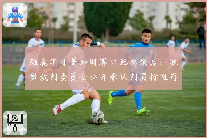 雄鹿字母哥加时赛六犯离场后，联盟裁判委员会公开承认判罚标准存在偏差