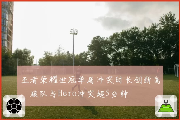 王者荣耀世冠单局冲突时长创新高，狼队与Hero冲突超5分钟