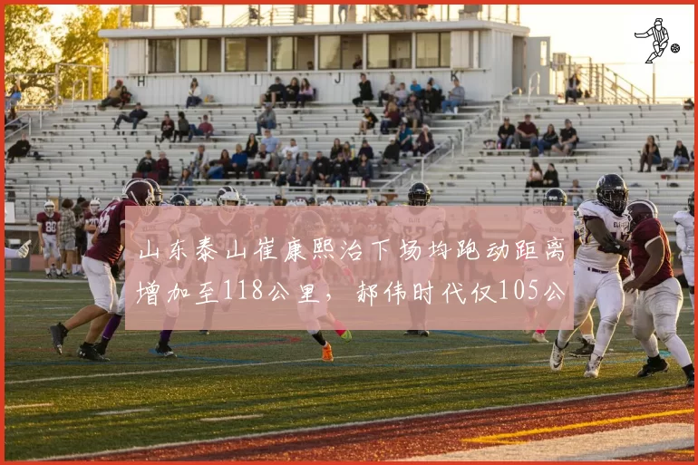 山东泰山崔康熙治下场均跑动距离增加至118公里，郝伟时代仅105公里暴露体能短板