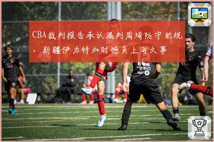 CBA裁判报告承认漏判周琦防守犯规，新疆伊力特加时憾负上海久事