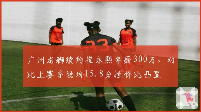 广州龙狮续约崔永熙年薪300万，对比上赛季场均15.8分性价比凸显