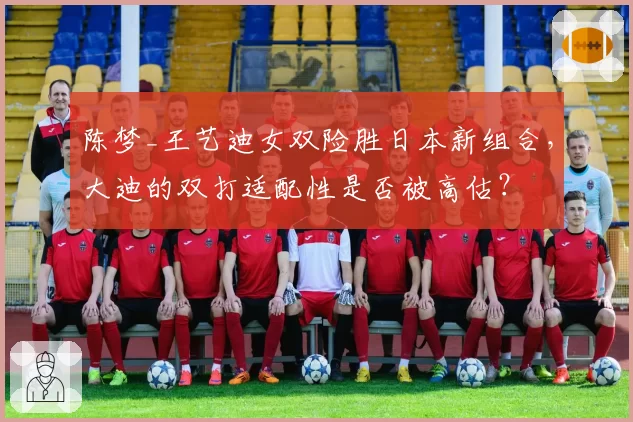 陈梦_王艺迪女双险胜日本新组合，大迪的双打适配性是否被高估？