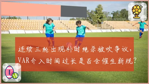 连续三轮出现补时绝杀被吹争议，VAR介入时间过长是否会催生新规？