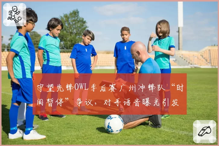 守望先锋OWL季后赛广州冲锋队“时间暂停”争议，对手语音曝光引发连锁反应