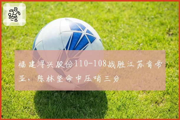 福建浔兴股份110-108战胜江苏肯帝亚，陈林坚命中压哨三分