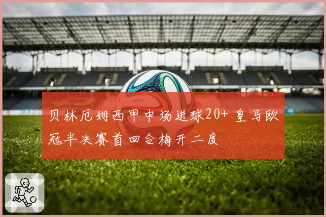 贝林厄姆西甲中场进球20+ 皇马欧冠半决赛首回合梅开二度