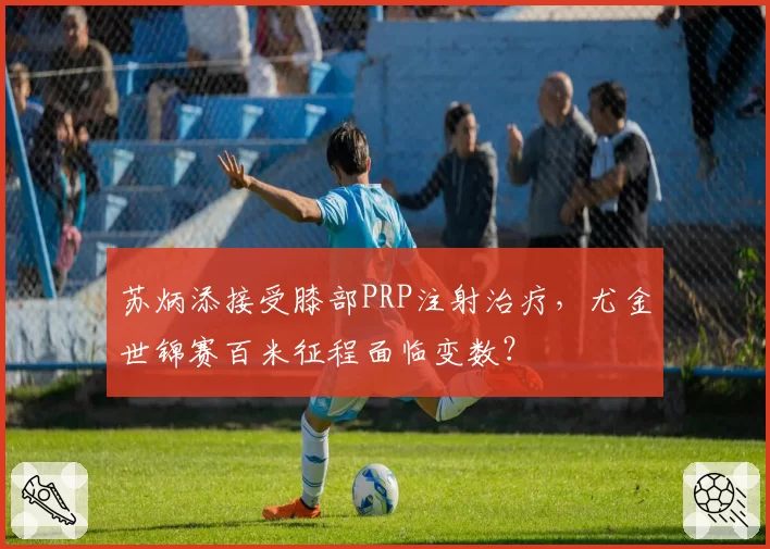 苏炳添接受膝部PRP注射治疗，尤金世锦赛百米征程面临变数？