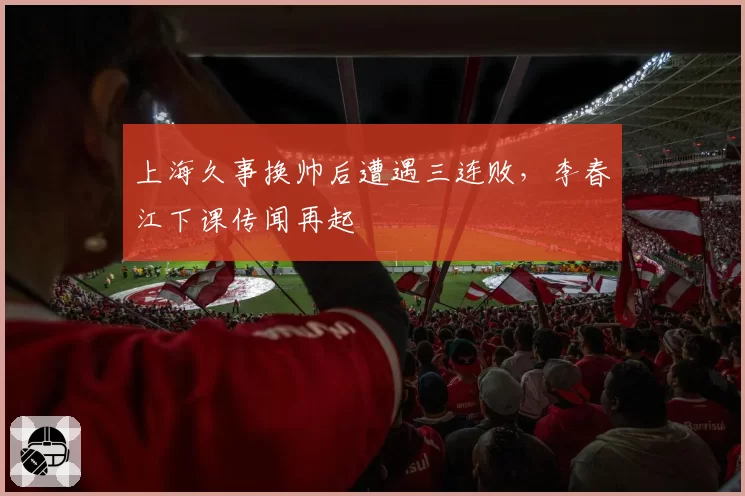 上海久事换帅后遭遇三连败，李春江下课传闻再起