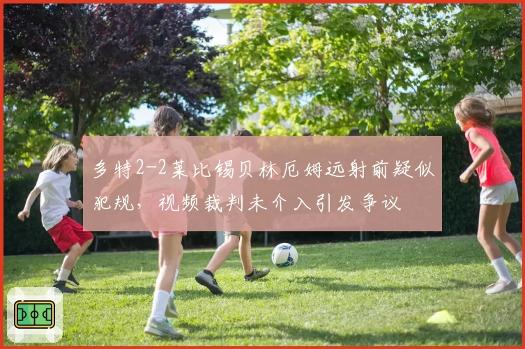 多特2-2莱比锡贝林厄姆远射前疑似犯规，视频裁判未介入引发争议